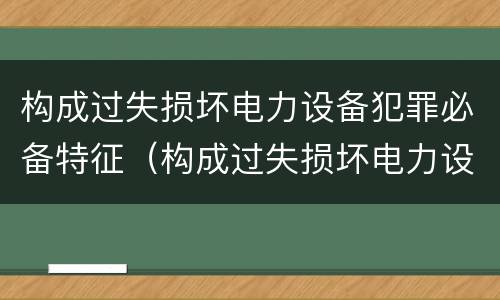构成过失损坏电力设备犯罪必备特征（构成过失损坏电力设备犯罪必备特征有哪些）
