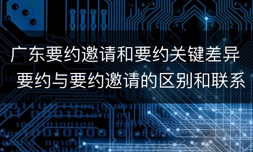 广东要约邀请和要约关键差异 要约与要约邀请的区别和联系