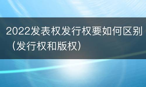 2022发表权发行权要如何区别（发行权和版权）