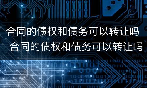 合同的债权和债务可以转让吗 合同的债权和债务可以转让吗为什么