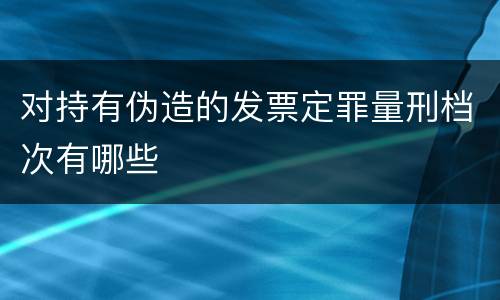 对持有伪造的发票定罪量刑档次有哪些