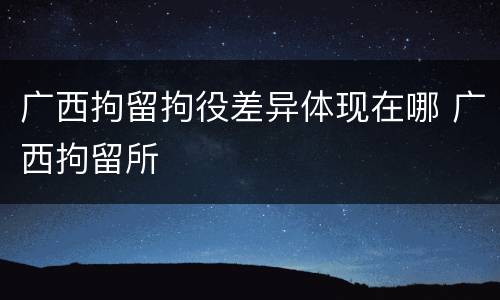 广西拘留拘役差异体现在哪 广西拘留所