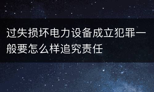 过失损坏电力设备成立犯罪一般要怎么样追究责任