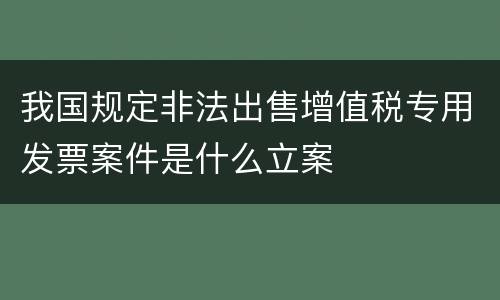 我国规定非法出售增值税专用发票案件是什么立案