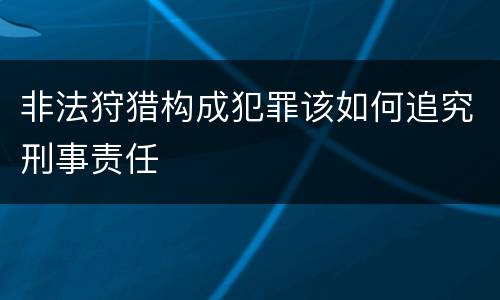 非法狩猎构成犯罪该如何追究刑事责任