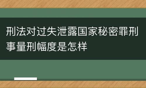 刑法对过失泄露国家秘密罪刑事量刑幅度是怎样