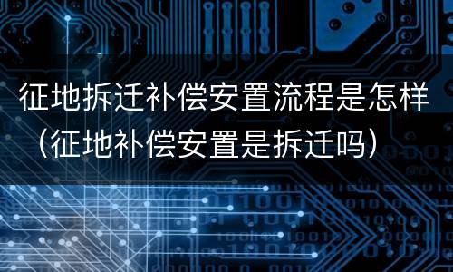 征地拆迁补偿安置流程是怎样（征地补偿安置是拆迁吗）