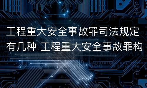 工程重大安全事故罪司法规定有几种 工程重大安全事故罪构成要件