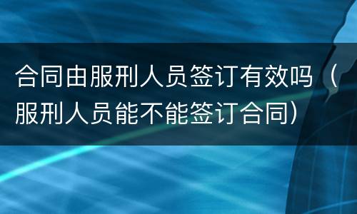 合同由服刑人员签订有效吗（服刑人员能不能签订合同）