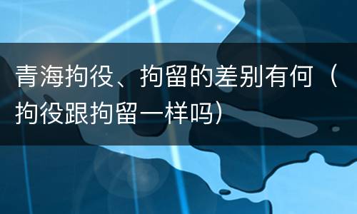 青海拘役、拘留的差别有何（拘役跟拘留一样吗）