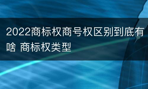 2022商标权商号权区别到底有啥 商标权类型