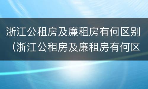 浙江公租房及廉租房有何区别（浙江公租房及廉租房有何区别图片）