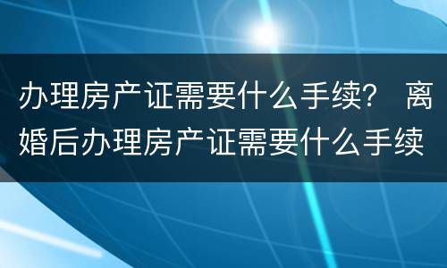 办理房产证需要什么手续？ 离婚后办理房产证需要什么手续