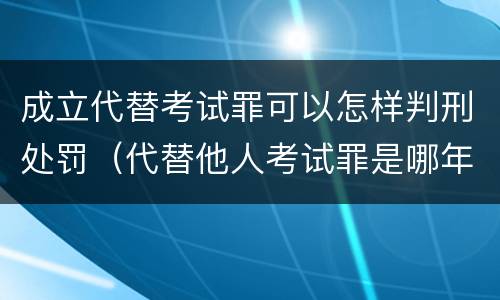 成立代替考试罪可以怎样判刑处罚（代替他人考试罪是哪年规定）
