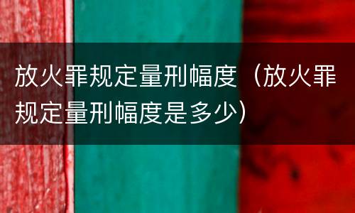 放火罪规定量刑幅度（放火罪规定量刑幅度是多少）
