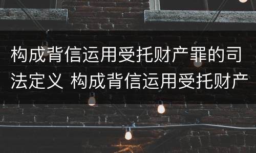 构成背信运用受托财产罪的司法定义 构成背信运用受托财产罪的司法定义是什么