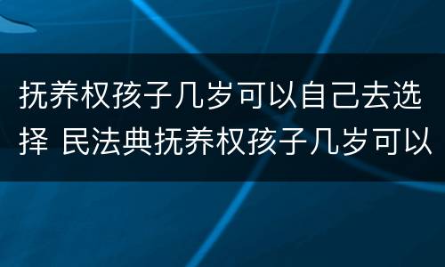 抚养权孩子几岁可以自己去选择 民法典抚养权孩子几岁可以自己选择