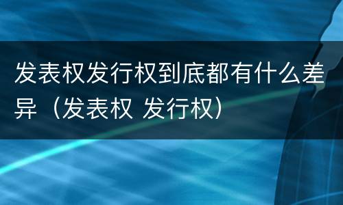 发表权发行权到底都有什么差异（发表权 发行权）