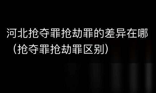 河北抢夺罪抢劫罪的差异在哪（抢夺罪抢劫罪区别）
