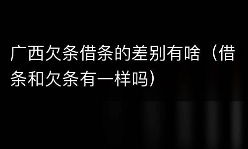 广西欠条借条的差别有啥（借条和欠条有一样吗）