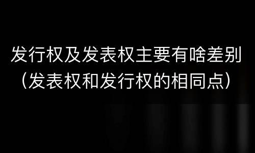 发行权及发表权主要有啥差别（发表权和发行权的相同点）