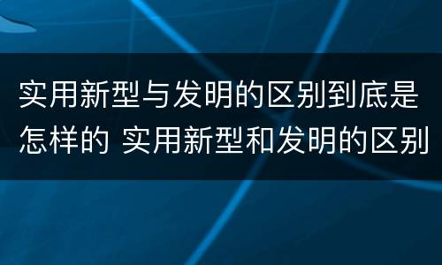实用新型与发明的区别到底是怎样的 实用新型和发明的区别