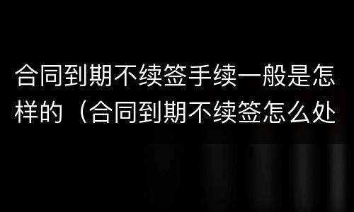 合同到期不续签手续一般是怎样的（合同到期不续签怎么处理）