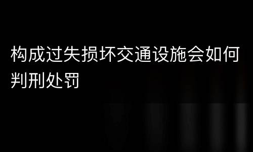 构成过失损坏交通设施会如何判刑处罚