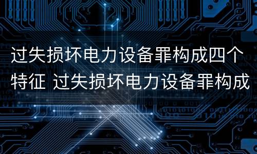 过失损坏电力设备罪构成四个特征 过失损坏电力设备罪构成四个特征包括