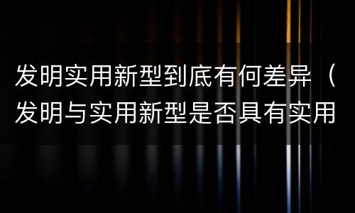 发明实用新型到底有何差异（发明与实用新型是否具有实用性）