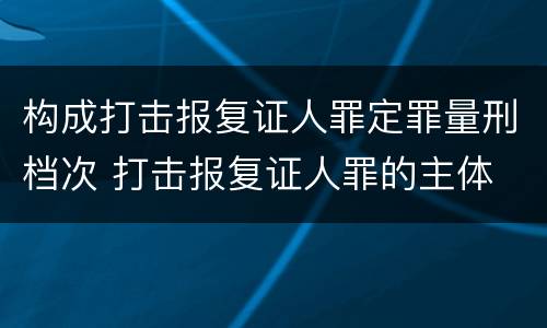 构成打击报复证人罪定罪量刑档次 打击报复证人罪的主体