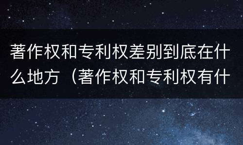 著作权和专利权差别到底在什么地方（著作权和专利权有什么区别）