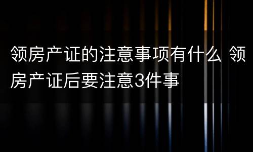 领房产证的注意事项有什么 领房产证后要注意3件事