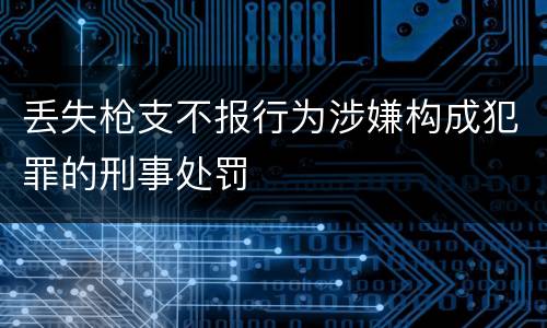 丢失枪支不报行为涉嫌构成犯罪的刑事处罚