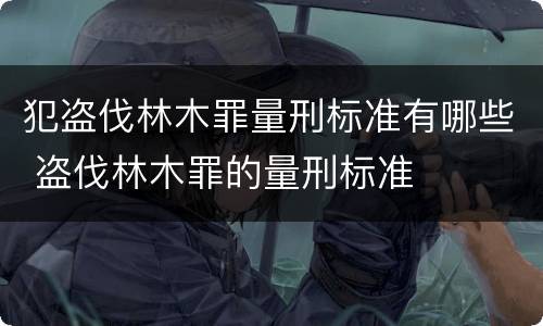 犯盗伐林木罪量刑标准有哪些 盗伐林木罪的量刑标准