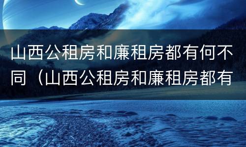山西公租房和廉租房都有何不同（山西公租房和廉租房都有何不同呢）