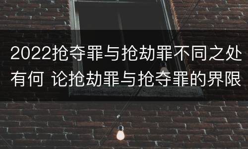 2022抢夺罪与抢劫罪不同之处有何 论抢劫罪与抢夺罪的界限