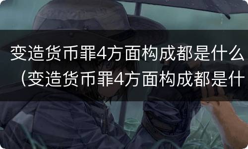 变造货币罪4方面构成都是什么（变造货币罪4方面构成都是什么案件）