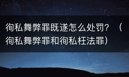 徇私舞弊罪既遂怎么处罚？（徇私舞弊罪和徇私枉法罪）