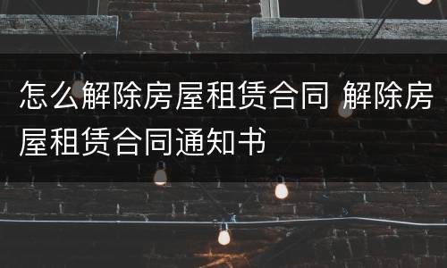 怎么解除房屋租赁合同 解除房屋租赁合同通知书