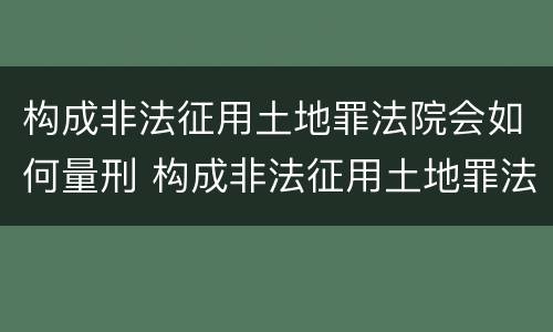 构成非法征用土地罪法院会如何量刑 构成非法征用土地罪法院会如何量刑呢