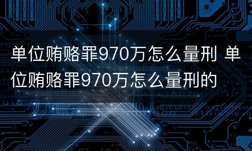 单位贿赂罪970万怎么量刑 单位贿赂罪970万怎么量刑的