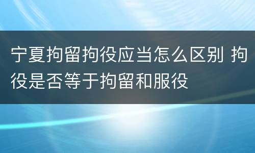 宁夏拘留拘役应当怎么区别 拘役是否等于拘留和服役