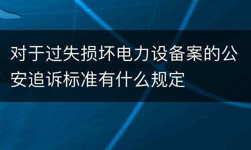 对于过失损坏电力设备案的公安追诉标准有什么规定