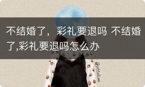 不结婚了，彩礼要退吗 不结婚了,彩礼要退吗怎么办