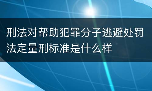 刑法对帮助犯罪分子逃避处罚法定量刑标准是什么样
