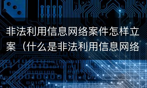 非法利用信息网络案件怎样立案（什么是非法利用信息网络案）