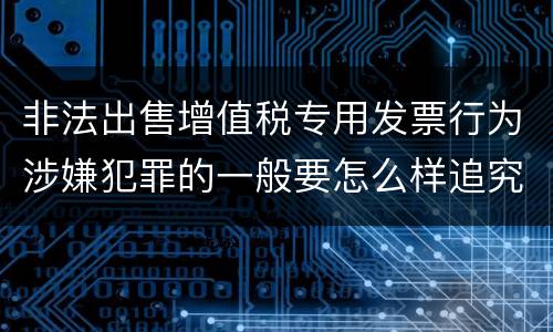 非法出售增值税专用发票行为涉嫌犯罪的一般要怎么样追究法律责任