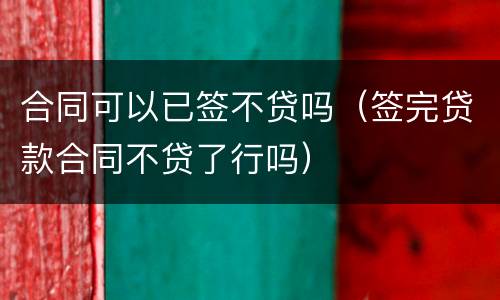 合同可以已签不贷吗（签完贷款合同不贷了行吗）