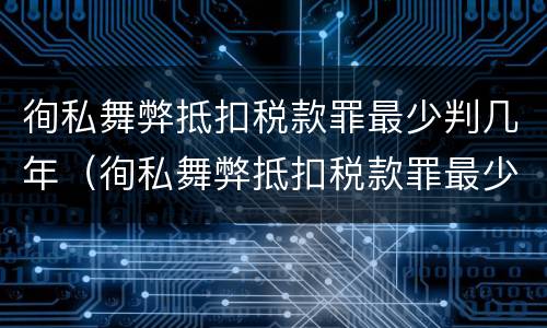 徇私舞弊抵扣税款罪最少判几年（徇私舞弊抵扣税款罪最少判几年）